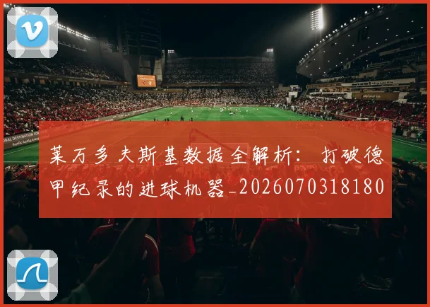 莱万多夫斯基数据全解析：打破德甲纪录的进球机器_20260703181804