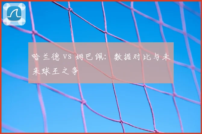 哈兰德 vs 姆巴佩：数据对比与未来球王之争
