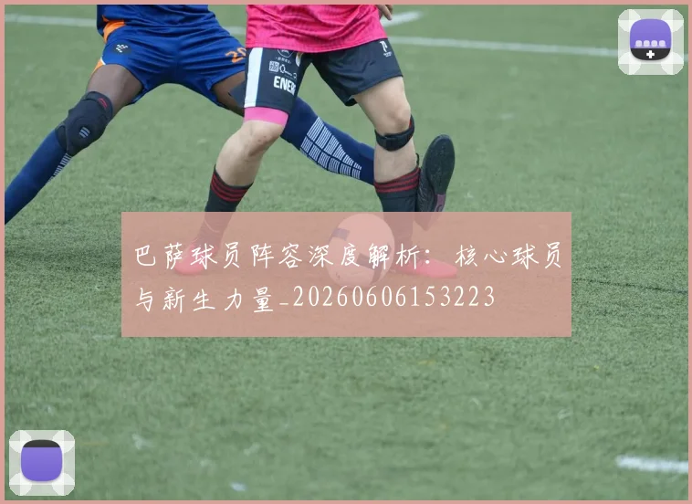 巴萨球员阵容深度解析：核心球员与新生力量_20260606153223