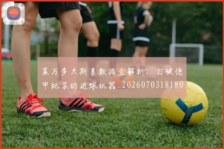 莱万多夫斯基数据全解析:打破德甲纪录的进球机器_20260703181804