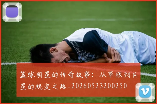 篮球明星的传奇故事：从草根到巨星的蜕变之路_20260523200250
