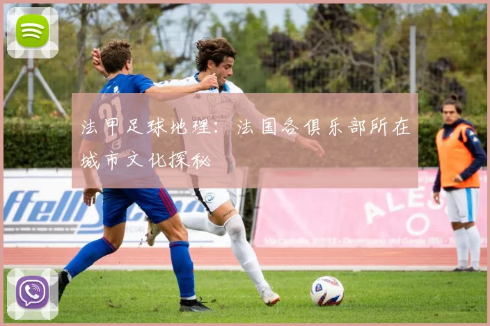 法甲足球地理：法国各俱乐部所在城市文化探秘