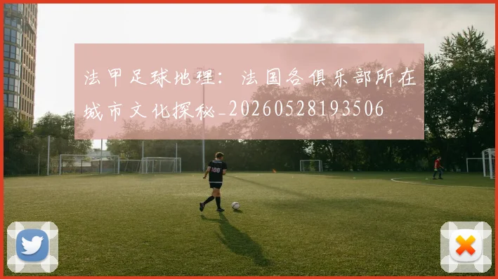法甲足球地理:法国各俱乐部所在城市文化探秘_20260528193506