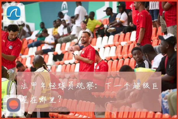 法甲年轻球员观察：下一个超级巨星在哪里？