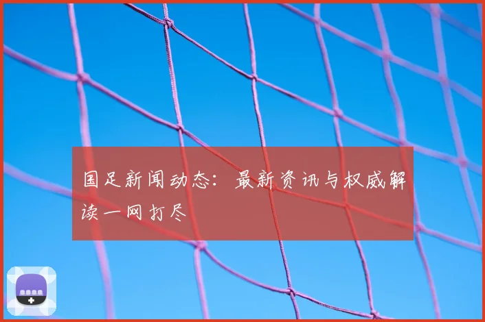 国足新闻动态：最新资讯与权威解读一网打尽
