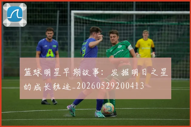 篮球明星早期故事：发掘明日之星的成长轨迹_20260529200413