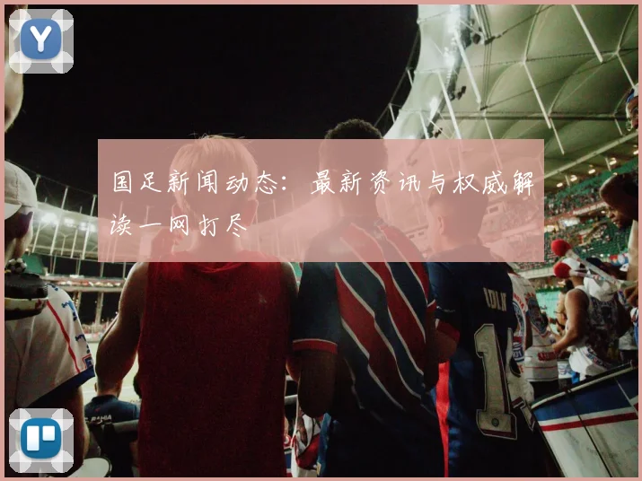 国足新闻动态：最新资讯与权威解读一网打尽